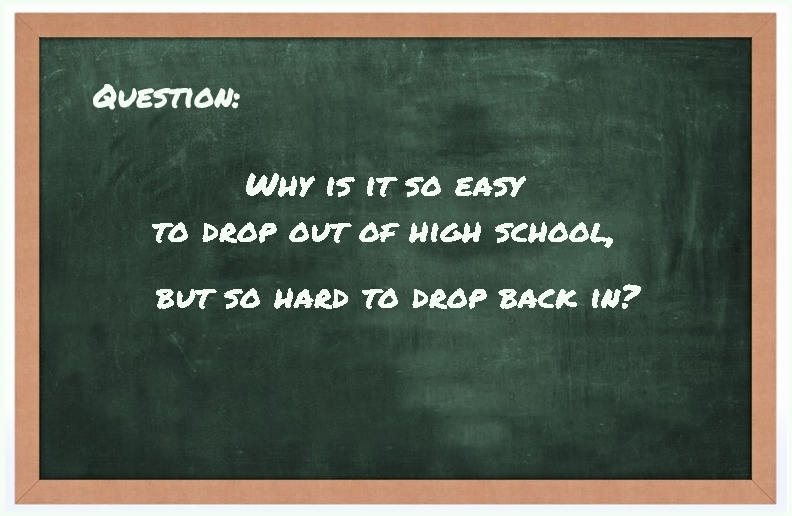 Question: Why is it so easy to drop out of high school, but so hard to drop back in?